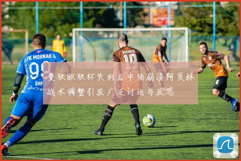 曼联欧联杯失利后中场崩溃阿莫林战术调整引发广泛讨论与反思