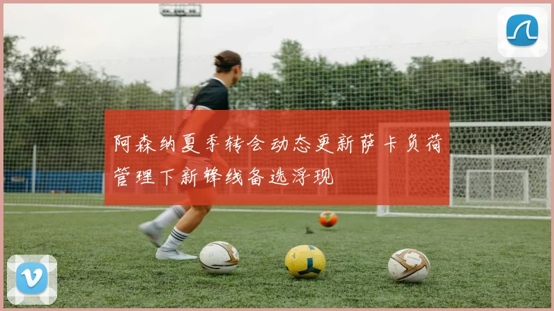 阿森纳夏季转会动态更新萨卡负荷管理下新锋线备选浮现